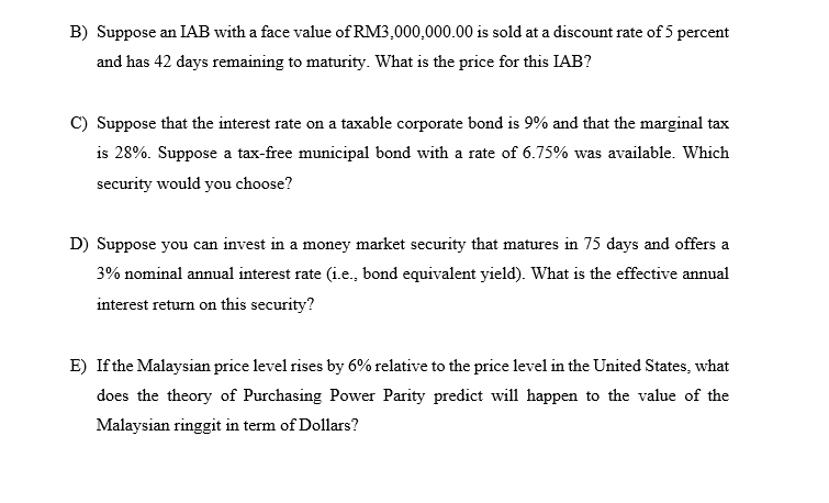 B) Suppose an IAB with a face value of RM3,000,000.00 is sold at a discount rate of 5 percent
and has 42 days remaining to maturity. What is the price for this IAB?
Suppose that the interest rate on a taxable corporate bond is 9% and that the marginal tax
is 28%. Suppose a tax-free municipal bond with a rate of 6.75% was available. Which
security would you choose?
D) Suppose you can invest in a money market security that matures in 75 days and offers a
3% nominal annual interest rate (i.e., bond equivalent yield). What is the effective annual
interest return on this security?
E) If the Malaysian price level rises by 6% relative to the price level in the United States, what
does the theory of Purchasing Power Parity predict will happen to the value of the
Malaysian ringgit in term of Dollars?
