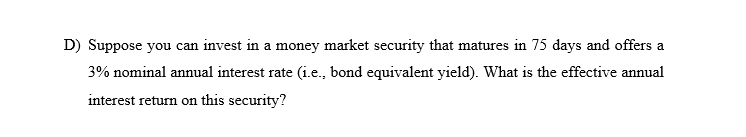 D) Suppose you can invest in a money market security that matures in 75 days and offers a
3% nominal annual interest rate (i.e., bond equivalent yield). What is the effective annual
interest return on this security?
