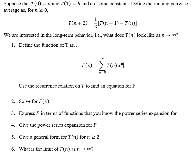 Suppose that T(0) = a and T(1) = b and are some constants. Define the running pairwise
average as, for n 2 0,
1
T(n + 2) = [T(n + 1) + T(n)]
We are interested in the long-term behavior, i.e., what does T(n) look like as n → 0?
1. Define the function of T as...
F(x) = ) T(n) x"|
n=0
Use the recurrence relation on T to find an equation for F.
2. Solve for F(x)
3. Express F in terms of functions that you know the power series expansion for
4. Give the power series expansion for F
5. Give a general form for T(n) for n2 2
6. What is the limit of T(n) as n →
→ o0?
