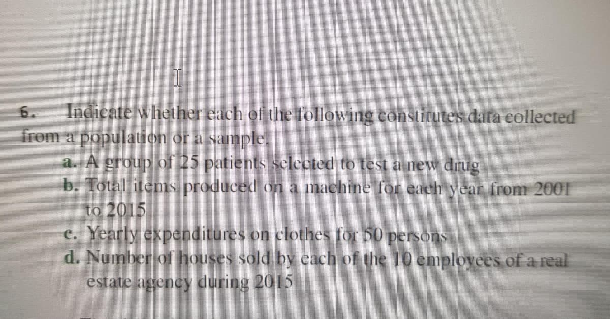 Indicate whether each of the following constitutes data collected
from a population or a sample.
a. A group of 25 patients selected to test a new drug
b. Total items produced on a machine for each year from 2001
to 2015
c. Yearly expenditures on clothes for 50 persons
d. Number of houses sold by each of the 10 employees of a real
estate agency during 2015
6.
