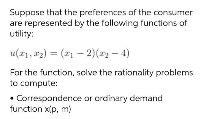Suppose that the preferences of the consumer
are represented by the following functions of
utility:
u(x1, x2) = (x1 – 2)(x2 – 4)
For the function, solve the rationality problems
to compute:
Correspondence or ordinary demand
function x(p, m)
