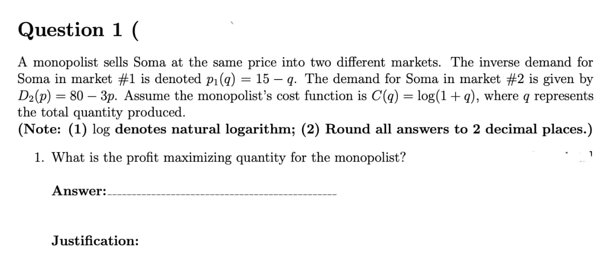 Question 1 (
A monopolist sells Soma at the same price into two different markets. The inverse demand for
Soma in market #1 is denoted p1(g) = 15 – q. The demand for Soma in market #2 is given by
D2(p) = 80 – 3p. Assume the monopolist's cost function is C(q) = log(1 + q), where q represents
the total quantity produced.
(Note: (1) log denotes natural logarithm; (2) Round all answers to 2 decimal places.)
1. What is the profit maximizing quantity for the monopolist?
1
Answer:.
Justification:
