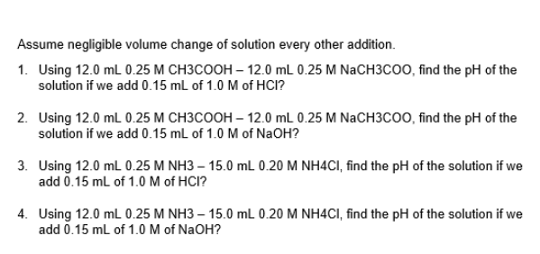 Assume negligible volume change of solution every other addition.
1. Using 12.0 mL 0.25 M CH3COOH-12.0 mL 0.25 M NaCH3COO, find the pH of the
solution if we add 0.15 mL of 1.0 M of HCI?
2. Using 12.0 mL 0.25 M CH3COOH - 12.0 mL 0.25 M NaCH3COO, find the pH of the
solution if we add 0.15 mL of 1.0 M of NaOH?
3. Using 12.0 mL 0.25 M NH3-15.0 mL 0.20 M NH4CI, find the pH of the solution if we
add 0.15 mL of 1.0 M of HCI?
4. Using 12.0 mL 0.25 M NH3 - 15.0 mL 0.20 M NH4CI, find the pH of the solution if we
add 0.15 mL of 1.0 M of NaOH?