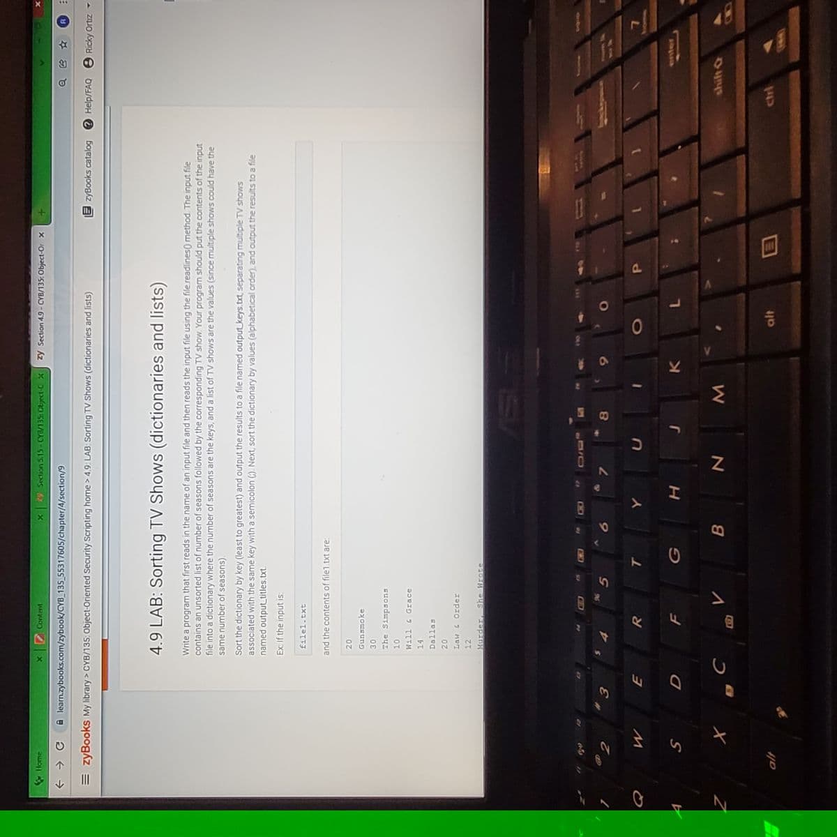 Home
Content
29 Section 5.15-CYB/135: Object-C X
zy Section 4.9- CYB/135: Object-Or x
A learn.zybooks.com/zybook/CYB_135_55317605/chapter/4/section/9
= zyBooks My library > CYB/135: Object-Oriented Security Scripting home > 4.9: LAB: Sorting TV Shows (dictionaries and lists)
E zyBooks catalog e Help/FAQ 8 Ricky Ortiz -
4.9 LAB: Sorting TV Shows (dictionaries and lists)
Write a program that first reads in the name of an input file and then reads the input file using the file.readlines() method. The input file
contains an unsorted list of number of seasons followed by the corresponding TV show. Your program should put the contents of the input
file into a dictionary where the number of seasons are the keys, and a list of TV shows are the values (since multiple shows could have the
same number of seasons).
Sort the dictionary by key (least to greatest) and output the results to a file named output keys.txt separating multiple TV shows
associated with the same key with a semicolon (). Next, sort the dictionary by values (alphabetical order), and output the results to a file
named output titles.txt.
Ex: If the input is:
filel.txt
and the contents of file1 txt are:
Gunsmoke
The Simpsons
Will & Grace
קס]ןeo
Law & Order
12
Murder, She Wrote
906
PAum k
8.
enter
7.
shift &
alt
ctrl
41b
