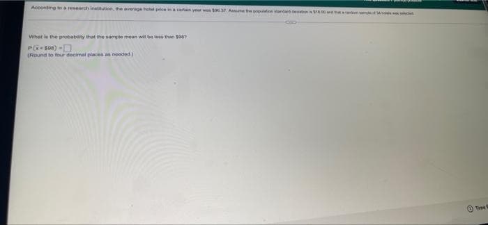 Acconting to a research inatitution, the arage hehel priceina cartain year was 37. Aune te popaten tantar e SA m e
What ie the probability that the sample mean will be leas than Sa87
P<son) -O.
(Round to four decimal places as noeded)
(0 Time
