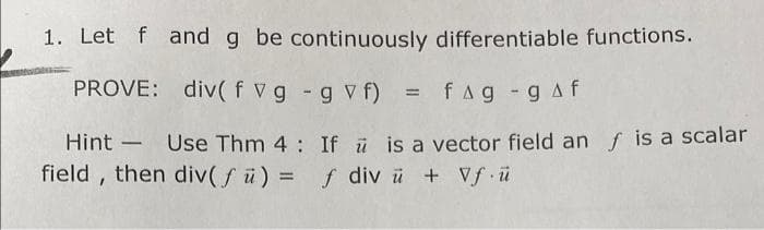 1. Let f and g be continuously differentiable functions.
PROVE: div( f vg - g v f) = fag -gAf
Hint - Use Thm 4 : If ü is a vector field an f is a scalar
field , then div(Sü) = f div ü + Vf ü
%3D

