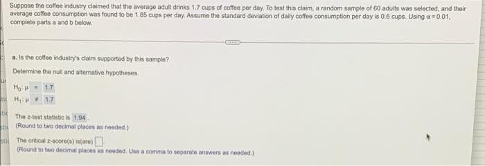 Suppose the coffee industry claimed that the average adult drinks 1.7 cups of coffee per day. To test this claim, a random sample of 60 adults was selected, and their
average coffee consumption was found to be 1.85 cups per day. Assume the standard deviation of daily coffee consumption per day is 0.6 cups. Using a = 0.01.
complete parts a and b below,
a. Is the coffee industry's claim supported by this sample?
Determine the null and alternative hypotheses.
Ho: H - 1.7
t H + 1.7
to The z-test statistic is 1.94.
ti (Round to two decimal places as needed.)
sti The critical z-score(s) intare)
(Round to two decimal places as needed. Use a comma to separate answers as needed.)
