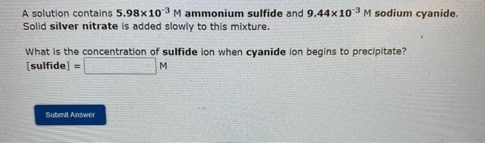 A solution contains 5.98x10 3M ammonium sulfide and 9.44x10 3 M sodium cyanide.
Solid silver nitrate is added slowly to this mixture.
What is the concentration of sulfide ion when cyanide ion begins to precipitate?
[sulfide] =
Submit Answer

