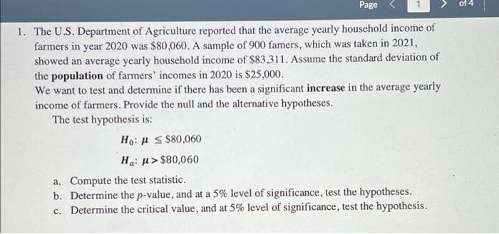 Page
of 4
1. The U.S. Department of Agriculture reported that the average yearly household income of
farmers in year 2020 was $80,060. A sample of 900 famers, which was taken in 2021,
showed an average yearly household income of $83,311. Assume the standard deviation of
the population of farmers' incomes in 2020 is $25,000.
We want to test and determine if there has been a significant increase in the average yearly
income of farmers. Provide the null and the alternative hypotheses.
The test hypothesis is:
Ho: u S $80,060
Ha: u> $80,060
a. Compute the test statistic.
b. Determine the p-value, and at a 5% level of significance, test the hypotheses.
c. Determine the critical value, and at 5% level of significance, test the hypothesis.
