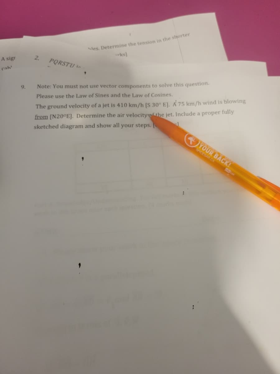 A sigr
cab'
les. Determine the tension in the shorter
ks]
2.
PQRSTU in
9.
Note: You must not use vector components to solve this question.
Please use the Law of Sines and the Law of Cosines.
The ground velocity of a jet is 410 km/h [S 30° E]. A 75 km/h wind is blowing
from [N20°E]. Determine the air velocity of the jet. Include a proper fully
sketched diagram and show all your steps. [
YOUR BACK!
MYCESAR.CA