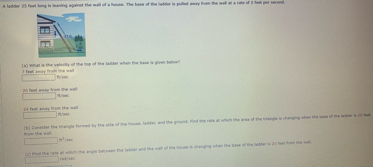 A ladder 25 feet long is leaning against the wall of a house. The base of the ladder is pulled away from the wall at a rate of 2 feet per second.
25 ft
(a) What is the velocity of the top of the ladder when the base is given below?
7 feet away from the wall
ft/sec
20 feet away from the wall
ft/sec
24 feet away from the wall
ft/sec
(b) Consider the triangle formed by the side of the house, ladder, and the ground. Find the rate at which the area of the triangle is changing when the base of the ladder is 20 feet
from the wall.
ft2/sec
(c) Find the rate at which the angle between the ladder and the wall of the house is changing when the base of the ladder is 20 feet from the wall.
rad/sec
