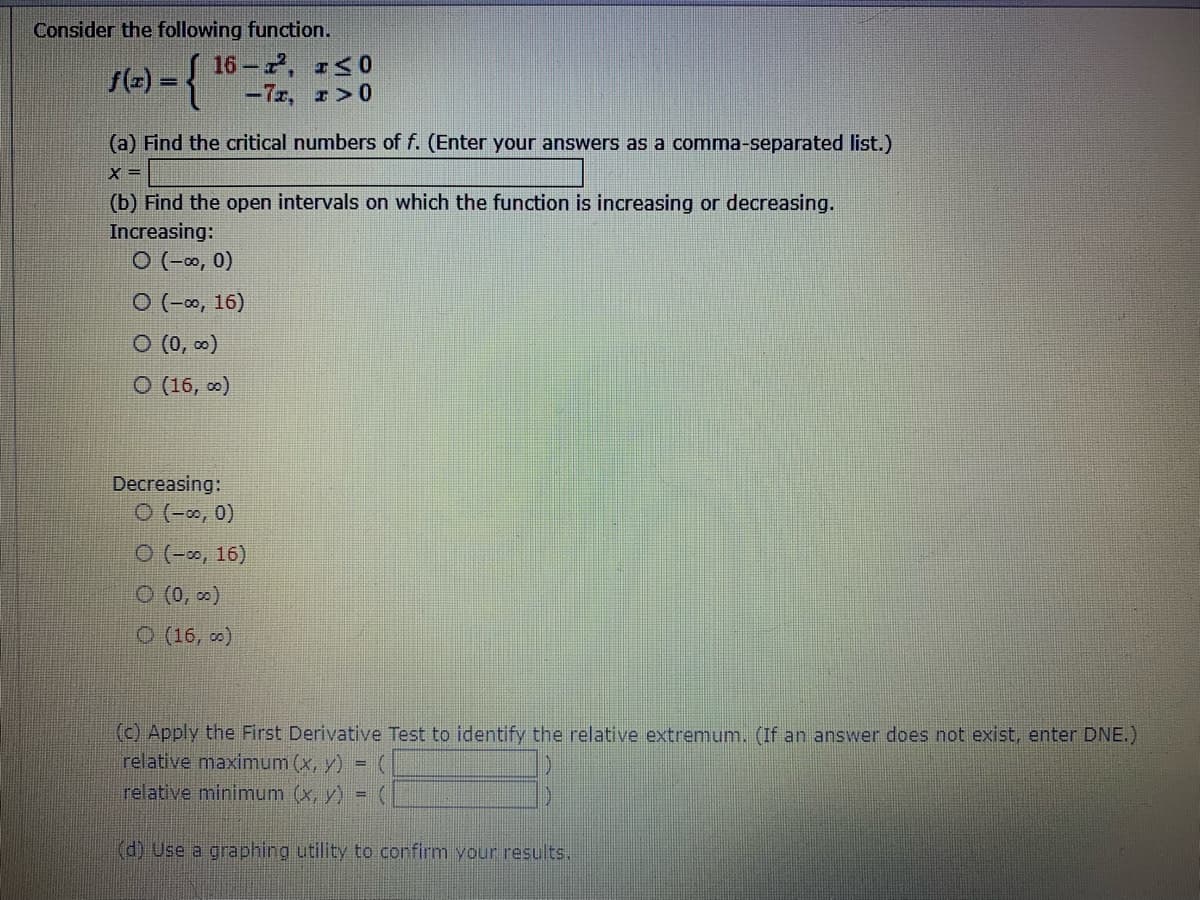 Consider the following function.
1(-) = {
16-, r<0
-7r, r>0
%3D
(a) Find the critical numbers of f. (Enter your answers as a comma-separated list.)
(b) Find the open intervals on which the function is increasing or decreasing.
Increasing:
O (-∞, 0)
O (-∞, 16)
O (0, 0)
O (16, o)
Decreasing:
O (-0, 0)
O (-, 16)
O (0, o)
O (16, o)
(c) Apply the First Derivative Test to identify the relative extremum. (If an answer does not exist, enter DNE.)
relative maximum (x, y)
relative minimum (x, y)
(d) Use a graphing utility to confirm your results.
