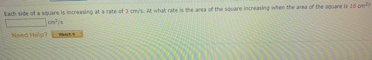 Each side of a square is increasing at a rate of 3 cm/s. At what rate is the area of the square increasing when the area of the square is 16 cm2?
cm2/s
Need Help?
Watch It
