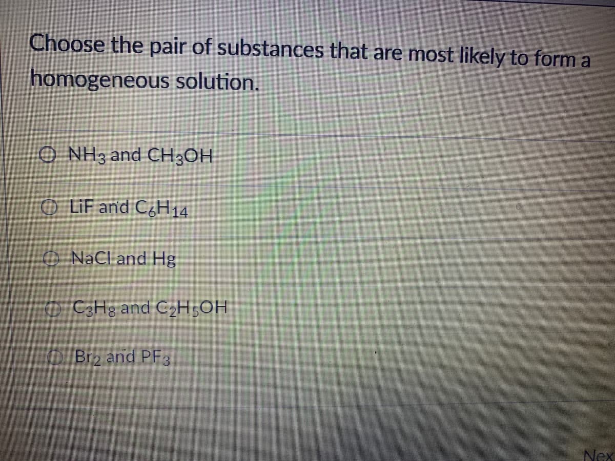 Choose the pair of substances that are most likely to form a
homogeneous solution.
O NH3 and CH3OH
O LIF and C&H14
O NaCl and Hg
o C3Hg and C2H50H
O Brz and PF3
Nex
