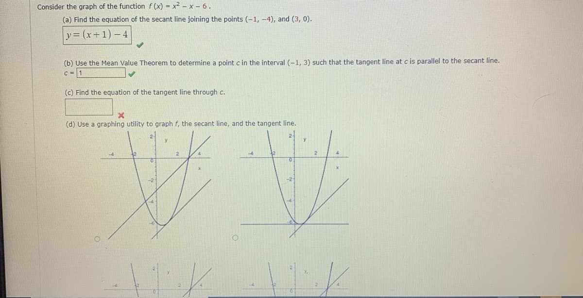 Consider the graph of the function f (x) = x² -x - 6.
(a) Find the equation of the secant line joining the points (-1, –4), and (3, 0).
y= (x+1) – 4
(b) Use the Mean Value Theorem to determine a point c in the interval (-1, 3) such that the tangent line at c is parallel to the secant line.
c = 1
(c) Find the equation of the tangent line through c.
(d) Use a graphing utility to graph f, the secant line, and the tangent line.
2-
y
12
2
