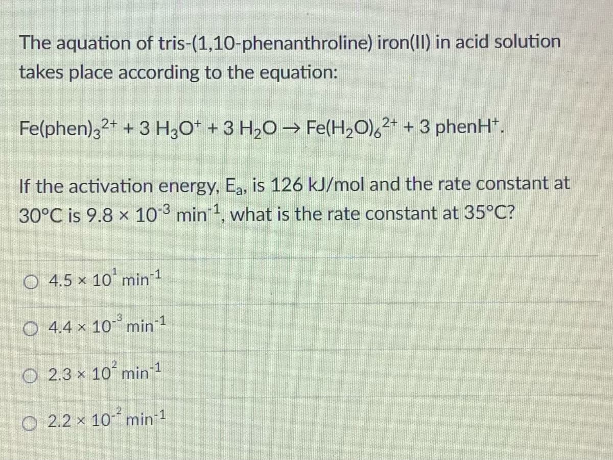 The aquation of tris-(1,10-phenanthroline) iron(II) in acid solution
takes place according to the equation:
Fe(phen),2+ + 3 H3O* + 3 H20→ Fe(H,O),2* + 3 phenH.
If the activation energy, Ea, is 126 kJ/mol and the rate constant at
30°C is 9.8 x 103 min 1, what is the rate constant at 35°C?
O 4.5 x 10 min 1
O 4.4 x 10 min 1
O 2.3 x 10 min 1
O 2.2 x 10 min 1

