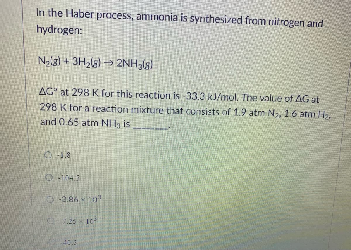 In the Haber process, ammonia is synthesized from nitrogen and
hydrogen:
N2(8) + 3H2(g) → 2NH3(g)
AG° at 298 K for this reaction is -33.3 kJ/mol. The value of AG at
298 K for a reaction mixture that consists of 1.9 atm N2, 1.6 atm H2,
and 0.65 atm NH3 is
O -1.8
O -104.5
O-3.86 x 103
O-7.25 x 10
-40.5
