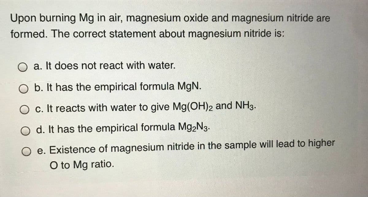 Upon burning Mg in air, magnesium oxide and magnesium nitride are
formed. The correct statement about magnesium nitride is:
O a. It does not react with water.
O b. It has the empirical formula MgN.
O c. It reacts with water to give Mg(OH)2 and NH3.
O d. It has the empirical formula Mg,N3.
e. Existence of magnesium nitride in the sample will lead to higher
O to Mg ratio.
