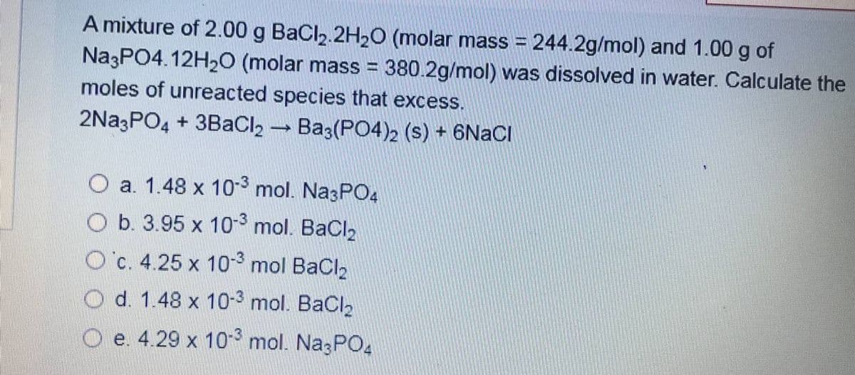 A mixture of 2.00 g BaCl2.2H2O (molar mass = 244.2g/mol) and 1.00 g of
Na3PO4.12H20 (molar mass = 380.2g/mol) was dissolved in water. Calculate the
moles of unreacted species that excess.
2Na3PO4 + 3BaCl2 - Ba3(PO4)2 (s) + 6NACI
O a. 1.48 x 10- mol. Na3PO4
O b. 3.95 x 10-3 mol. BaCl2
O'c. 4.25 x 10- mol BaCl2
O d. 1.48 x 10-3 mol. BaCl2
O e. 4.29 x 10-° mol. NazPO4
