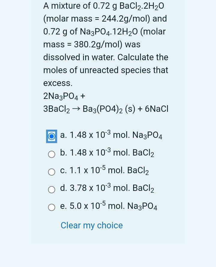 A mixture of 0.72 g BaCl2.2H20
(molar mass = 244.2g/mol) and
0.72 g of Na3PO4.12H20 (molar
mass = 380.2g/mol) was
%3D
dissolved in water. Calculate the
moles of unreacted species that
excess.
2Na3PO4 +
3BaCl2 → Ba3(P04)2 (s) + 6NACI
O a. 1.48 x 103 mol. Na3PO4
b. 1.48 x 103 mol. BaCl2
c. 1.1 x 105 mol. BaCl2
d. 3.78 x 103 mol. BaCl2
e. 5.0 x 105 mol. Na3PO4
Clear my choice
