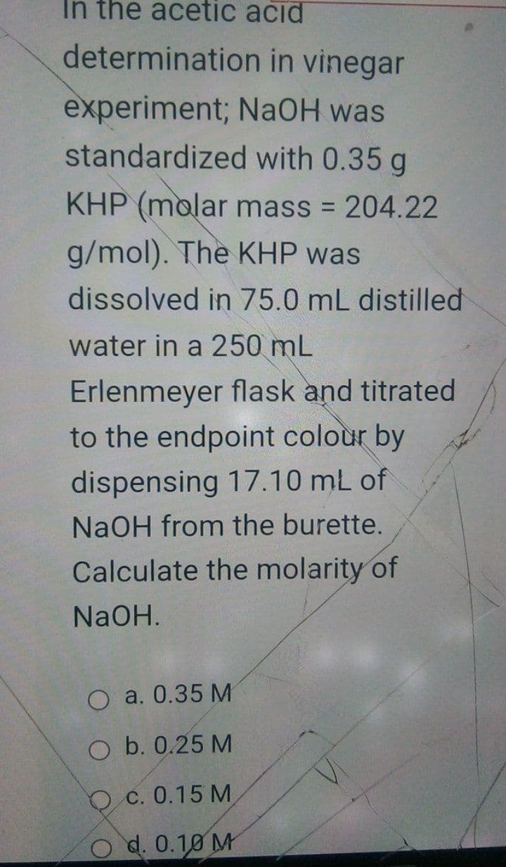 In the acetic ačid
determination in vinegar
experiment; NaOH was
standardized with 0.35 g
KHP (molar mass = 204.22
g/mol). The KHP was
dissolved in 75.0 mL distilled
water in a 250 mL
Erlenmeyer flask and titrated
to the endpoint colour by
dispensing 17.10 mL of
NaOH from the burette.
Calculate the molarity of
NaOH.
O a. 0.35 M
O b. 0.25 M
O c. 0.15 M
d. 0.10 M
