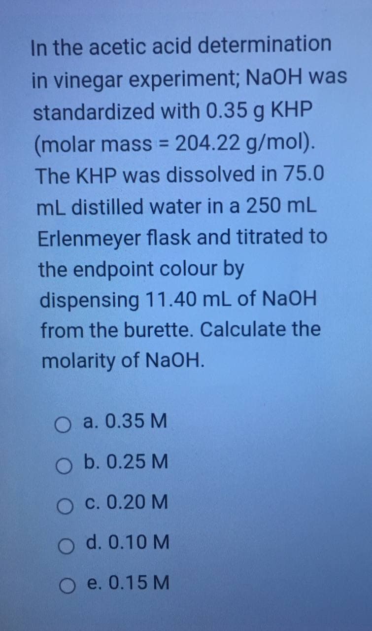 In the acetic acid determination
in vinegar experiment; NaOH was
standardized with 0.35 g KHP
(molar mass = 204.22 g/mol).
%3D
The KHP was dissolved in 75.0
mL distilled water in a 250 mL
Erlenmeyer flask and titrated to
the endpoint colour by
dispensing 11.40 mL of NaOH
from the burette. Calculate the
molarity of NaOH.
O a. 0.35 M
O b. 0.25 M
O c. 0.20 M
O d. 0.10 M
O e. 0.15 M
