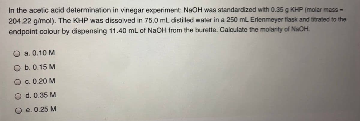 In the acetic acid determination in vinegar experiment; NaOH was standardized with 0.35 g KHP (molar mass =
204.22 g/mol). The KHP was dissolved in 75.0 mL distilled water in a 250 mL Erlenmeyer flask and titrated to the
endpoint colour by dispensing 11.40 mL of NaOH from the burette. Calculate the molarity of NaOH.
a. 0.10 М
b. 0.15 M
с. 0.20 М
d. 0.35 M
e. 0.25 М
