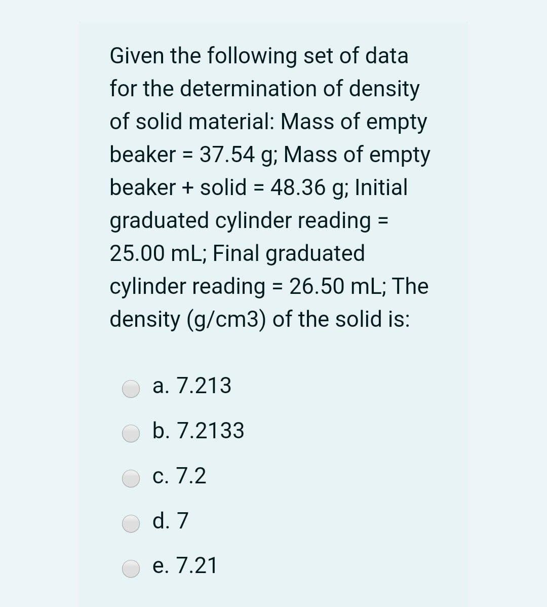 Given the following set of data
for the determination of density
of solid material: Mass of empty
beaker = 37.54 g; Mass of empty
beaker + solid = 48.36 g; Initial
%3D
graduated cylinder reading
25.00 mL; Final graduated
%D
cylinder reading = 26.50 mL; The
density (g/cm3) of the solid is:
а. 7.213
b. 7.2133
С. 7.2
d. 7
е. 7.21
