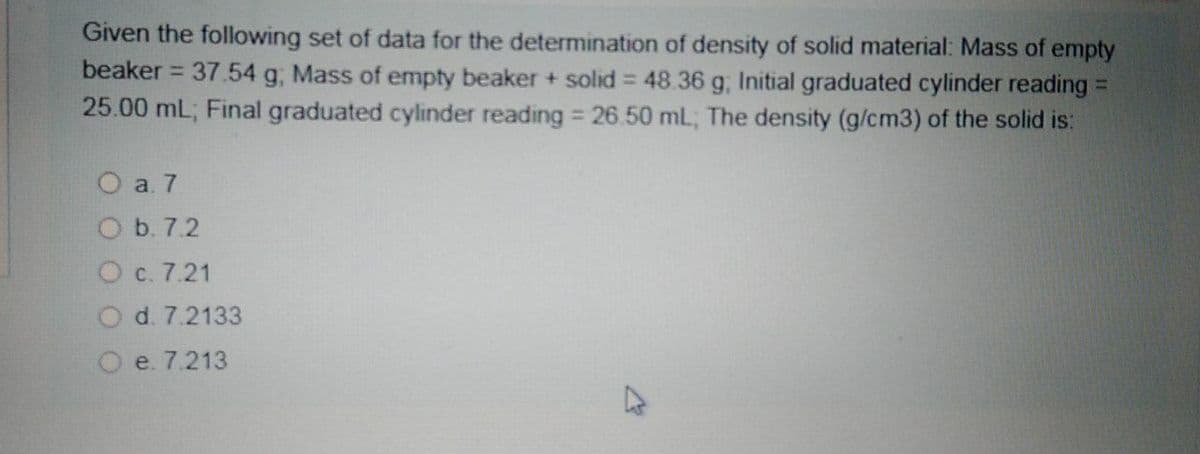 Given the following set of data for the determination of density of solid material: Mass of empty
beaker = 37.54 g, Mass of empty beaker + solid 48.36 g, Initial graduated cylinder reading =
25.00 mL; Final graduated cylinder reading 26.50 mL; The density (g/cm3) of the solid is:
%3D
%3D
O a. 7
O b. 7.2
O c. 7.21
d. 7.2133
e. 7.213
