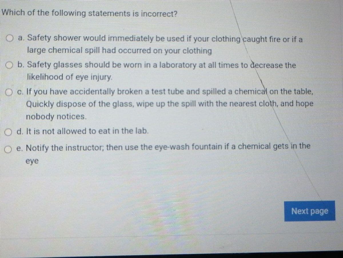 Which of the following statements is incorrect?
a. Safety shower would immediately be used if your clothing caught fire or if a
large chemical spill had occurred on your clothing
O b. Safety glasses should be worn in a laboratory at all times to decrease the
likelihood of eye injury.
O c. If you have accidentally broken a test tube and spilled a chemical on the table,
Quickly dispose of the glass, wipe up the spill with the nearest cloth, and hope
nobody notices.
O d. It is not allowed to eat in the lab.
O e. Notify the instructor; then use the eye-wash fountain if a chemical gets in the
eye
Next page
