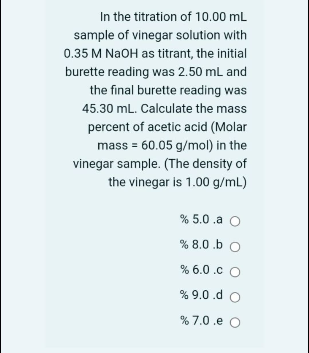 In the titration of 10.00 mL
sample of vinegar solution with
0.35 M NaOH as titrant, the initial
burette reading was 2.50 mL and
the final burette reading was
45.30 mL. Calculate the mass
percent of acetic acid (Molar
mass = 60.05 g/mol) in the
vinegar sample. (The density of
the vinegar is 1.00 g/mL)
% 5.0 .a O
% 8.0 .b O
% 6.0 .c O
% 9.0 .d O
% 7.0 .e O

