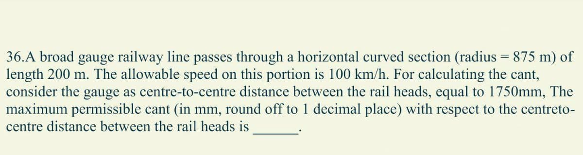 36.A broad gauge railway line passes through a horizontal curved section (radius = 875 m) of
length 200 m. The allowable speed on this portion is 100 km/h. For calculating the cant,
consider the gauge as centre-to-centre distance between the rail heads, equal to 1750mm, The
maximum permissible cant (in mm, round off to 1 decimal place) with respect to the centreto-
centre distance between the rail heads is