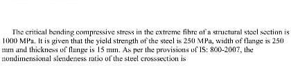 The critical bending compressive stress in the extreme fibre of a structural steel section is
1000 MPa. It is given that the yield strength of the steel is 250 MPa, width of flange is 250
mm and thickness of flange is 15 mm. As per the provisions of IS: 800-2007, the
nondimensional slendeness ratio of the steel crosssection is
