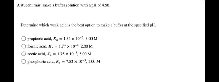 A student must make a buffer solution with a pH of 4.50.
Determine which weak acid is the best option to make a buffer at the specified pH.
propionic acid, K, = 1.34 x 10-8, 3.00 M
formic acid, K, = 1.77 x 10-4, 2.00 M
acetic acid, K, = 1.75 × 10-5, 5.00 M
phosphoric acid, K, = 7.52 × 10-3, 1.00 M
