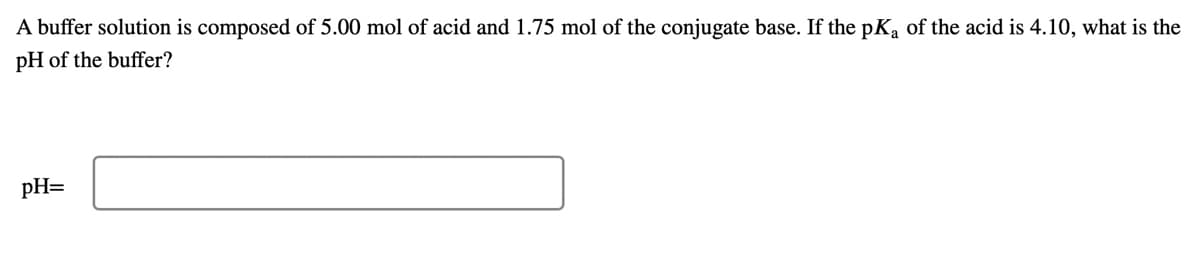 A buffer solution is composed of 5.00 mol of acid and 1.75 mol of the conjugate base. If the pK, of the acid is 4.10, what is the
pH of the buffer?
pH=
