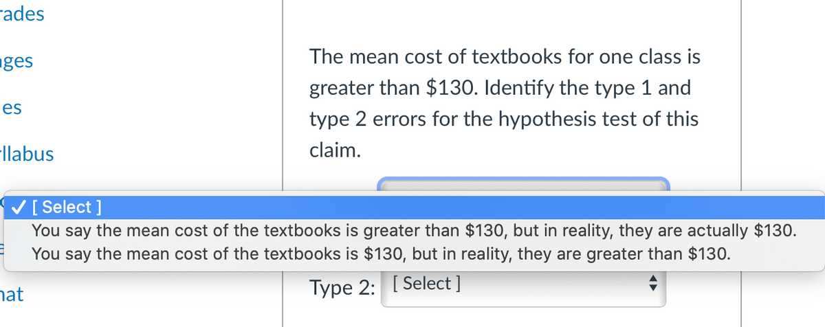 rades
The mean cost of textbooks for one class is
nges
greater than $130. Identify the type 1 and
les
type 2 errors for the hypothesis test of this
-llabus
claim.
V[ Select ]
You say the mean cost of the textbooks is greater than $130, but in reality, they are actually $130.
You say the mean cost of the textbooks is $130, but in reality, they are greater than $130.
hat
Type 2: [ Select ]
