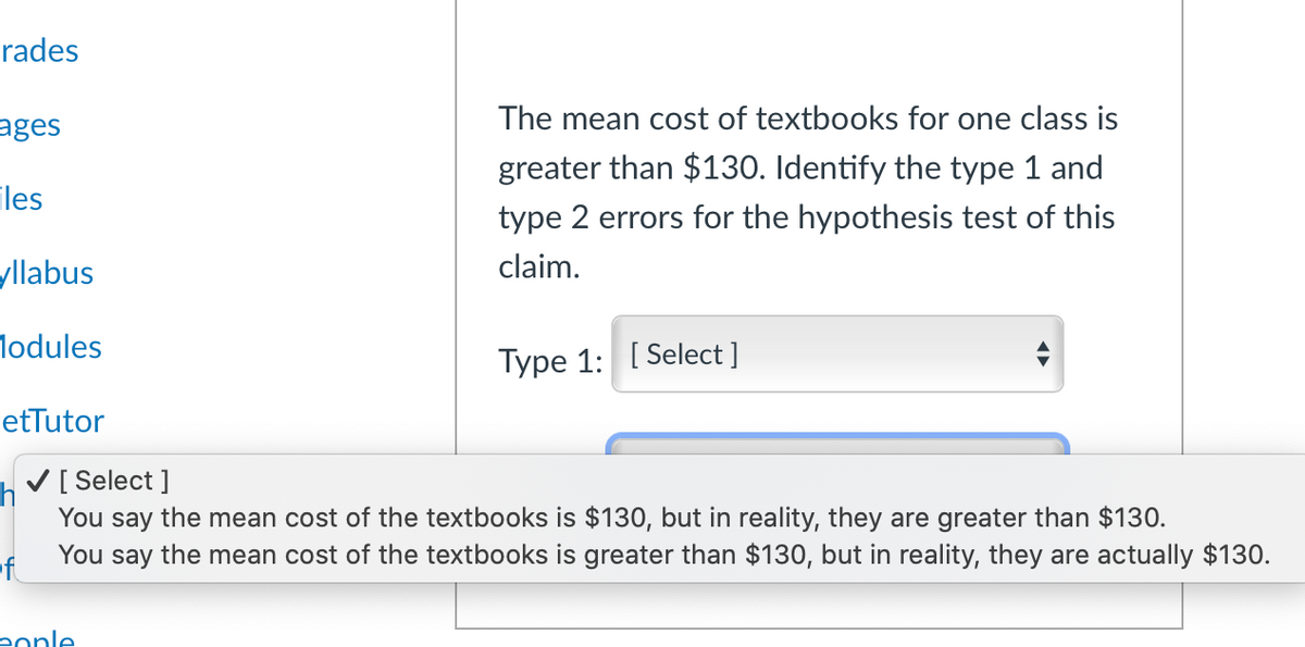 rades
The mean cost of textbooks for one class is
ages
greater than $130. Identify the type 1 and
iles
type 2 errors for the hypothesis test of this
yllabus
claim.
lodules
Type 1: [ Select ]
etTutor
h
V[ Select ]
You say the mean cost of the textbooks is $130, but in reality, they are greater than $130.
of
You say the mean cost of the textbooks is greater than $130, but in reality, they are actually $130.
eonle
