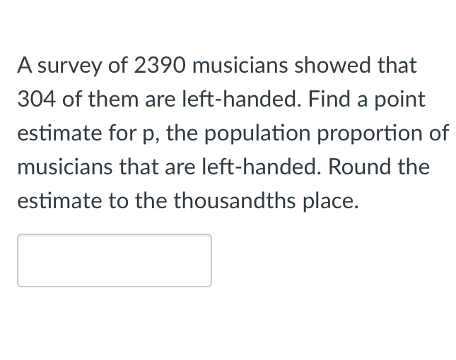 A survey of 2390 musicians showed that
304 of them are left-handed. Find a point
estimate for p, the population proportion of
musicians that are left-handed. Round the
estimate to the thousandths place.
