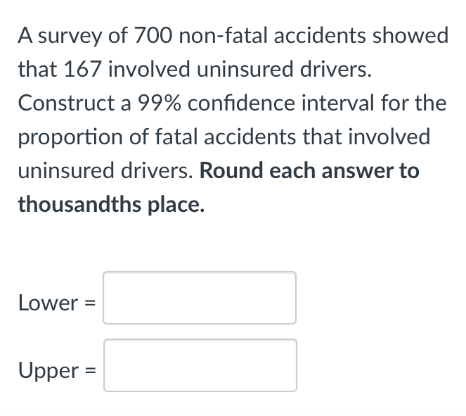 A survey of 700 non-fatal accidents showed
that 167 involved uninsured drivers.
Construct a 99% confidence interval for the
proportion of fatal accidents that involved
uninsured drivers. Round each answer to
thousandths place.
Lower =
Upper =
