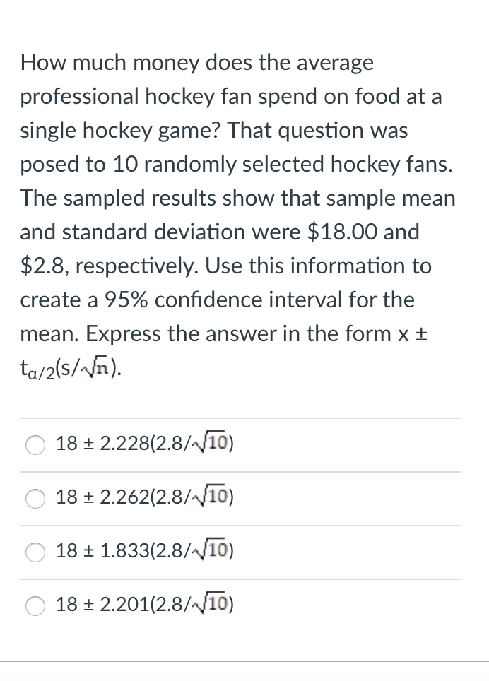 How much money does the average
professional hockey fan spend on food at a
single hockey game? That question was
posed to 10 randomly selected hockey fans.
The sampled results show that sample mean
and standard deviation were $18.00 and
$2.8, respectively. Use this information to
create a 95% confidence interval for the
mean. Express the answer in the form x ±
ta/2(s//ñ).
18 + 2.228(2.8//10)
18 ± 2.262(2.8/10)
18 + 1.833(2.8//10)
18 + 2.201(2.8/10)
