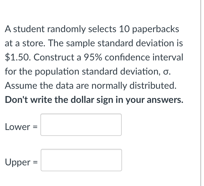 A student randomly selects 10 paperbacks
at a store. The sample standard deviation is
$1.50. Construct a 95% confidence interval
for the population standard deviation, o.
Assume the data are normally distributed.
Don't write the dollar sign in your answers.
Lower =
Upper =
