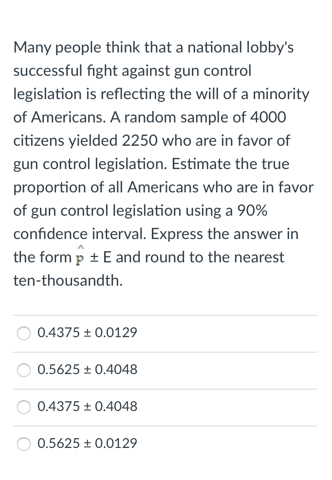 Many people think that a national lobby's
successful fight against gun control
legislation is reflecting the will of a minority
of Americans. A random sample of 4000
citizens yielded 2250 who are in favor of
gun control legislation. Estimate the true
proportion of all Americans who are in favor
of gun control legislation using a 90%
confidence interval. Express the answer in
the form p + E and round to the nearest
ten-thousandth.
0.4375 + 0.0129
0.5625 + 0.4048
0.4375 + 0.4048
0.5625 + 0.0129

