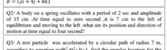 B = (2i + 4)+ 8k)
Q2/ A body on a spring oscillates with a period of 2 sec and amplitude
of 15 cm .At time equal to zero second ,it is 7 cm to the left of
equilibrium and moving to the left .what are its position and direction of
motion at time equal to four second?
Q3/ A rest particle was accelerated by a circular path of radius 7 m,
according to cquation a=9t3 6t213t4I find the angular location for the
