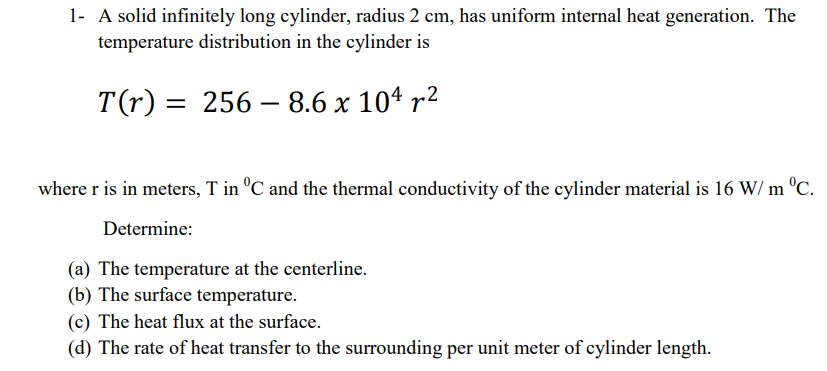 1- A solid infinitely long cylinder, radius 2 cm, has uniform internal heat generation. The
temperature distribution in the cylinder is
T(r) =
= 256 – 8.6 x 104 r²
where r is in meters, T in °C and the thermal conductivity of the cylinder material is 16 W/ m °C.
Determine:
(a) The temperature at the centerline.
(b) The surface temperature.
(c) The heat flux at the surface.
(d) The rate of heat transfer to the surrounding per unit meter of cylinder length.
