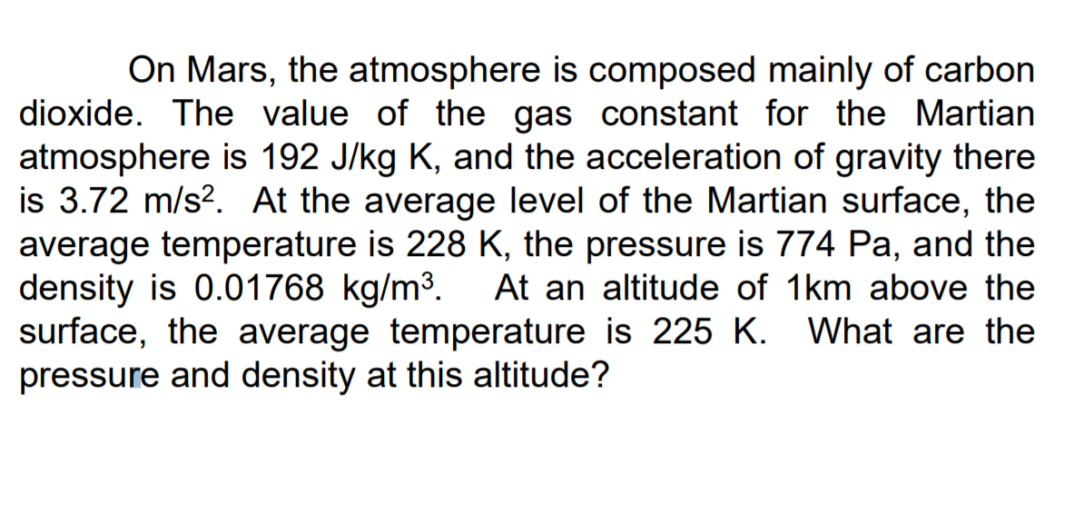 On Mars, the atmosphere is composed mainly of carbon
dioxide. The value of the gas constant for the Martian
atmosphere is 192 J/kg K, and the acceleration of gravity there
is 3.72 m/s?. At the average level of the Martian surface, the
average temperature is 228 K, the pressure is 774 Pa, and the
density is 0.01768 kg/m3.
surface, the average temperature is 225 K. What are the
pressure and density at this altitude?
At an altitude of 1km above the
