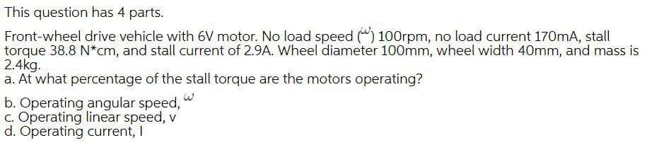 This question has 4 parts.
Front-wheel drive vehicle with 6V motor. No load speed (") 100rpm, no load current 170mA, stall
torque 38.8 N*cm, and stall current of 2.9A. Wheel diameter 100mm, wheel width 40mm, and mass is
2.4kg.
a. At what percentage of the stall torque are the motors operating?
b. Operating angular speed,
C. Operating linear speed, v
d. Operating current, I
