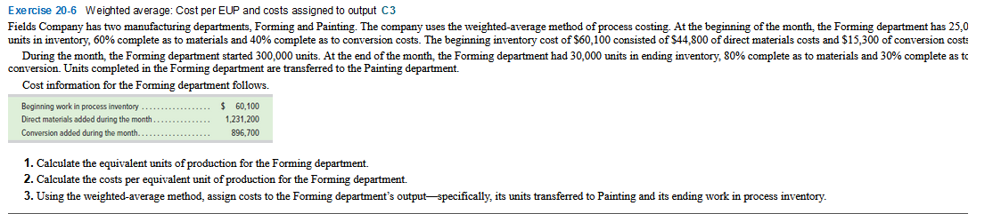 Exercise 20-6 Weighted average: Cost per EUP and costs assigned to output C3
Fields Company has two manufacturing departments, Forming and Painting. The company uses the weighted-average method of process costing. At the beginning of the month, the Forming department has 25,0
units in inventory, 60% complete as to materials and 40% complete as to conversion costs. The beginning inventory cost of $60,100 consisted of $44,800 of direct materials costs and $15,300 of conversion cost:
During the month, the Forming department started 300,000 units. At the end of the month, the Forming department had 30,000 units in ending inventory, 80% complete as to materials and 30% complete as to
conversion. Units completed in the Forming department are transferred to the Painting department.
Cost information for the Forming department follows.
Beginning work in process inventory
Direct materials added during the month
Conversion added during the month.....
$ 60,100
1,231,200
896,700
1. Calculate the equivalent units of production for the Forming department.
2. Calculate the costs per equivalent unit of production for the Forming department.
3. Using the weighted-average method, assign costs to the Forming department's output- specifically, its units transferred to Painting and its ending work in process inventory.

