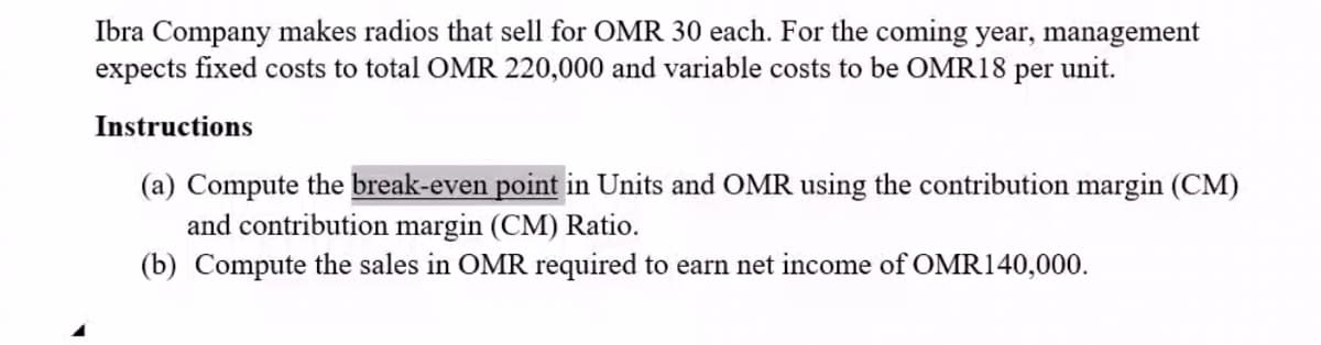 Ibra Company makes radios that sell for OMR 30 each. For the coming year, management
expects fixed costs to total OMR 220,000 and variable costs to be OMR18
per
unit.
Instructions
(a) Compute the break-even point in Units and OMR using the contribution margin (CM)
and contribution margin (CM) Ratio.
(b) Compute the sales in OMR required to earn net income of OMR140,000.
