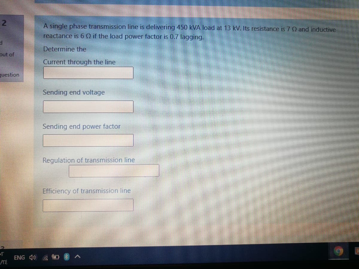 A single phase transmission line is delivering 450 kVA load at 13 kV. Its resistance is 70 and inductive
reactance is 60 if the load power factor is 0.7 lagging.
Determine the
out of
Current through the line
question
Sending end voltage
Sending end power factor
Regulation of transmission line
Efficiency of transmission line
ENG 4)
/TE
