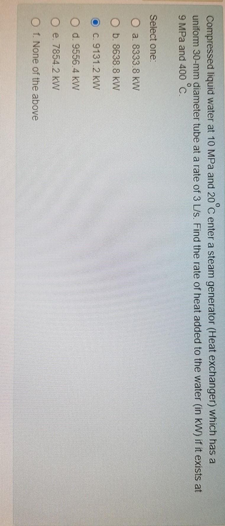 Compressed liquid water at 10 MPa and 20 C enter a steam generator (Heat exchanger) which has a
uniform 30-mm diameter tube at a rate of 3 L/s. Find the rate of heat added to the water (in kW) if it exists at
9 MPa and 400 C.
Select one
O a. 8333.8 kW
O b. 8638.8 kW
O C. 9131.2 kW
d. 9556.4 kW
O e. 7854.2 kW
O f. None of the above
